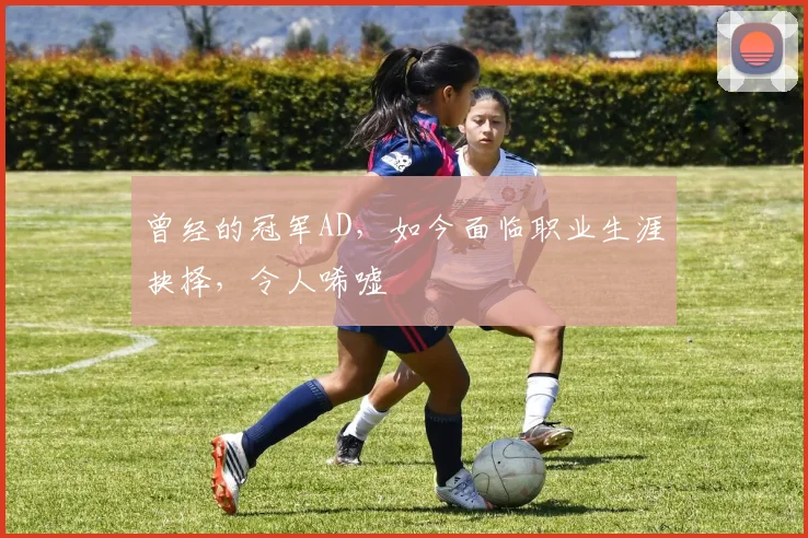 曾经的冠军AD，如今面临职业生涯抉择，令人唏嘘