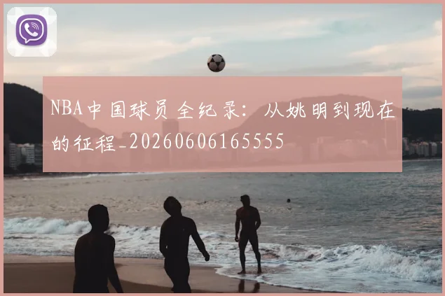 NBA中国球员全纪录:从姚明到现在的征程_20260606165555