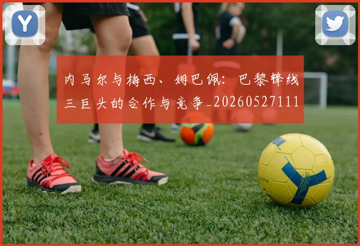 内马尔与梅西、姆巴佩：巴黎锋线三巨头的合作与竞争_20260527111752_20260608142622