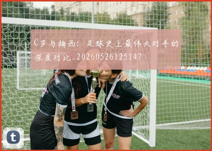 C罗与梅西:足球史上最伟大对手的深度对比_20260526125147