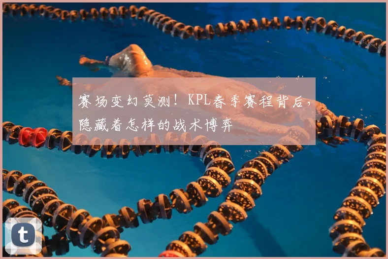 赛场变幻莫测!KPL春季赛程背后,隐藏着怎样的战术博弈