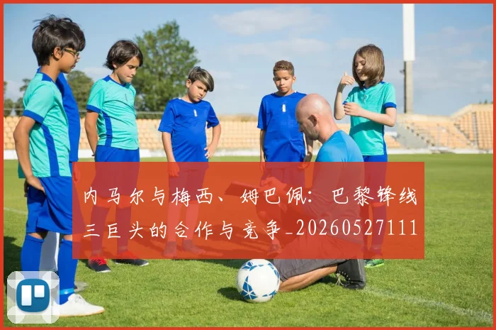 内马尔与梅西、姆巴佩:巴黎锋线三巨头的合作与竞争_20260527111752_20260608142622